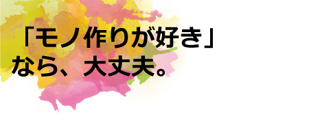 「モノ作りが好き」なら、大丈夫。