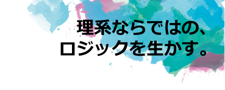 理系ならではの、ロジックを生かす。